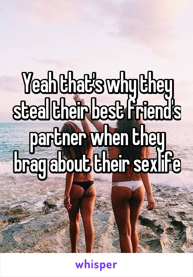 Yeah that's why they steal their best friend's partner when they brag about their sexlife 