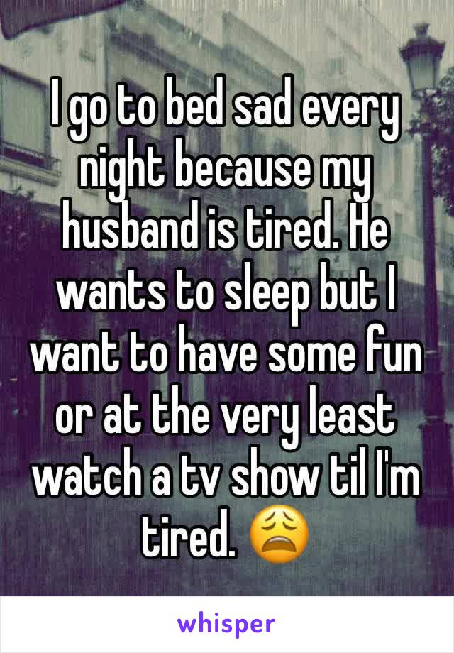 I go to bed sad every night because my husband is tired. He wants to sleep but I want to have some fun or at the very least watch a tv show til I'm tired. 😩