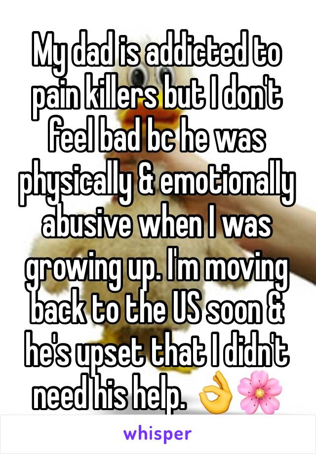 My dad is addicted to pain killers but I don't feel bad bc he was physically & emotionally abusive when I was growing up. I'm moving back to the US soon & he's upset that I didn't need his help. 👌🌸