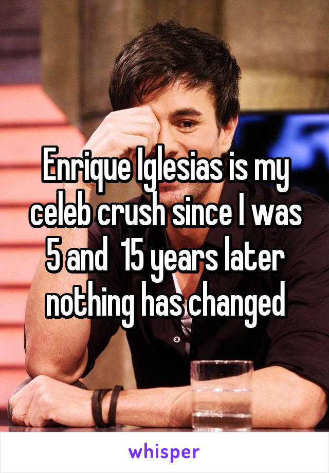 Enrique Iglesias is my celeb crush since I was 5 and  15 years later nothing has changed