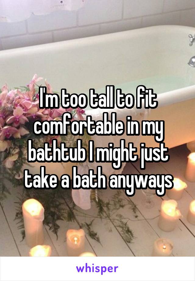 I'm too tall to fit comfortable in my bathtub I might just take a bath anyways
