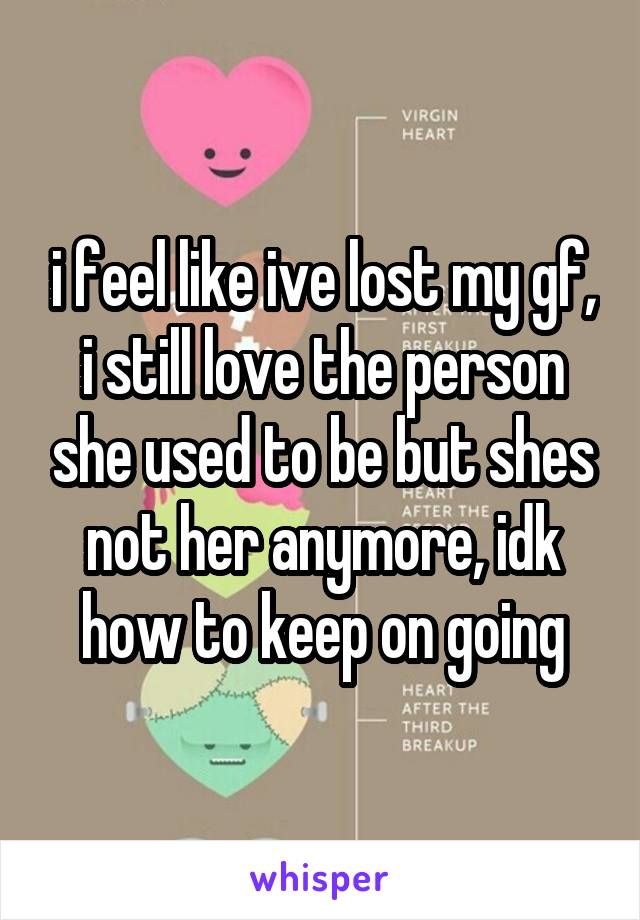 i feel like ive lost my gf, i still love the person she used to be but shes not her anymore, idk how to keep on going