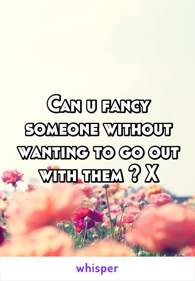 Can u fancy someone without wanting to go out with them ? X