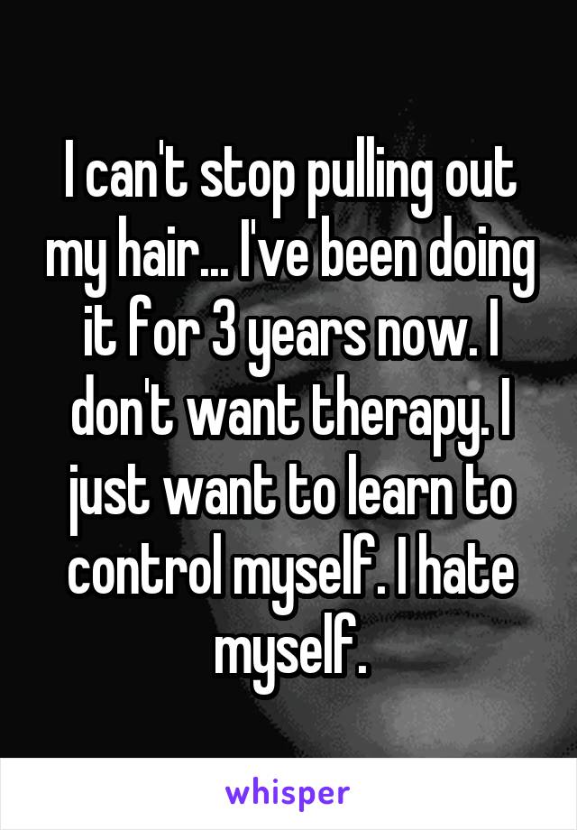 I can't stop pulling out my hair... I've been doing it for 3 years now. I don't want therapy. I just want to learn to control myself. I hate myself.