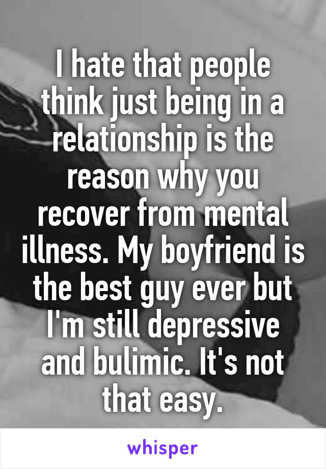 I hate that people think just being in a relationship is the reason why you recover from mental illness. My boyfriend is the best guy ever but I'm still depressive and bulimic. It's not that easy.