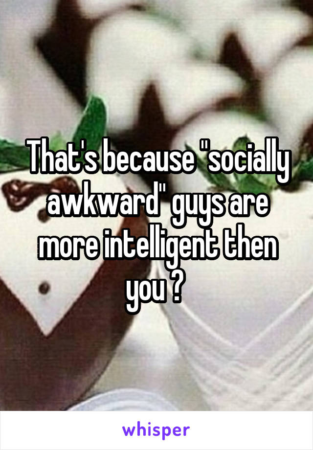 That's because "socially awkward" guys are more intelligent then you ? 