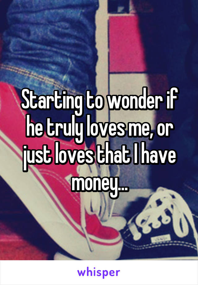Starting to wonder if he truly loves me, or just loves that I have money...