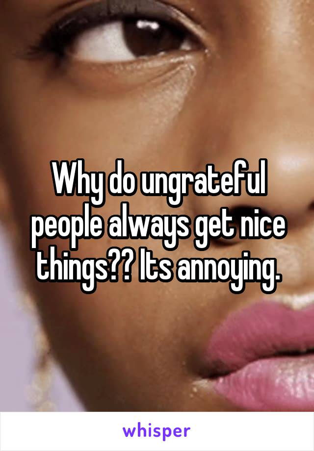 Why do ungrateful people always get nice things?? Its annoying.