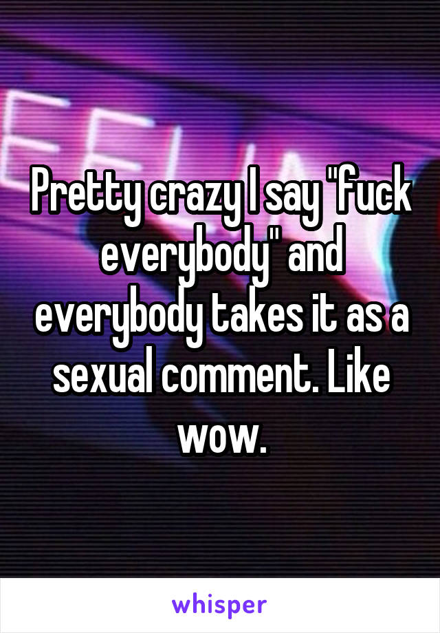 Pretty crazy I say "fuck everybody" and everybody takes it as a sexual comment. Like wow.