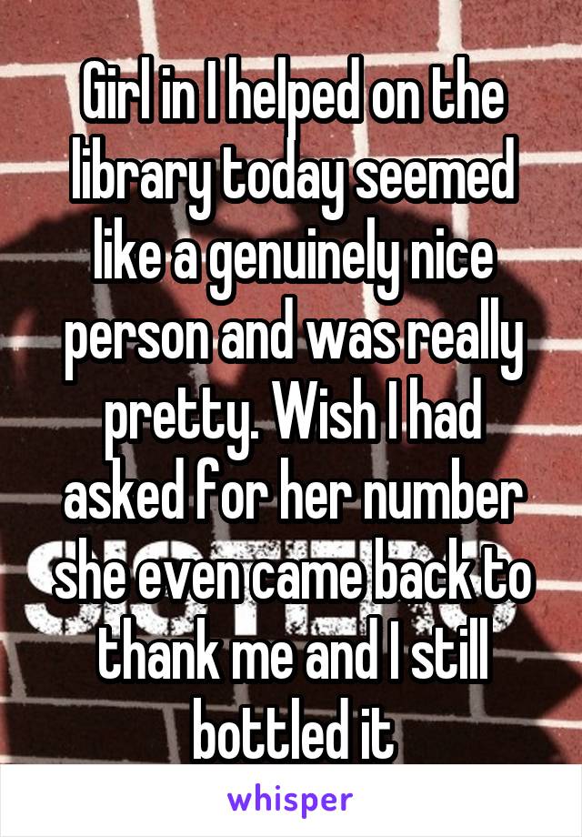 Girl in I helped on the library today seemed like a genuinely nice person and was really pretty. Wish I had asked for her number she even came back to thank me and I still bottled it