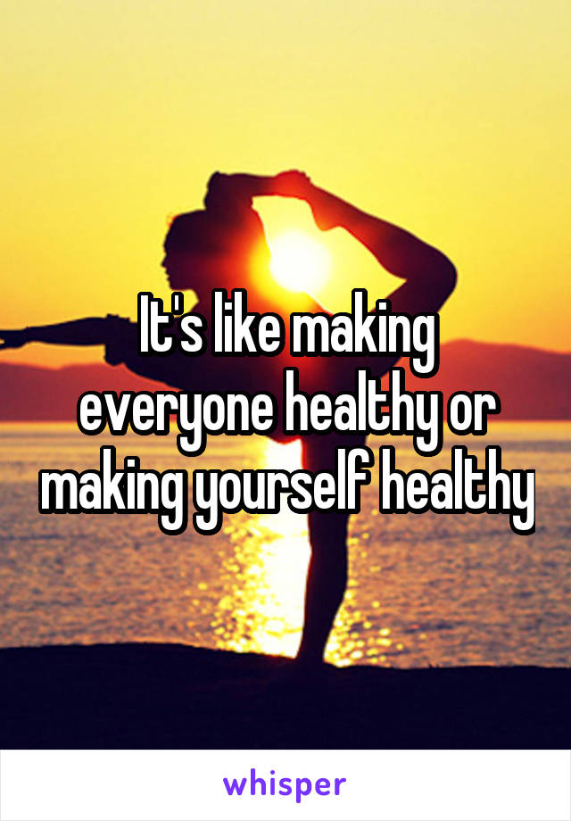 It's like making everyone healthy or making yourself healthy