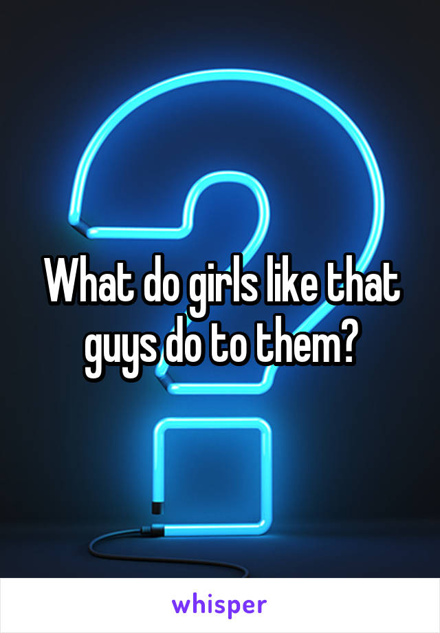 What do girls like that guys do to them?