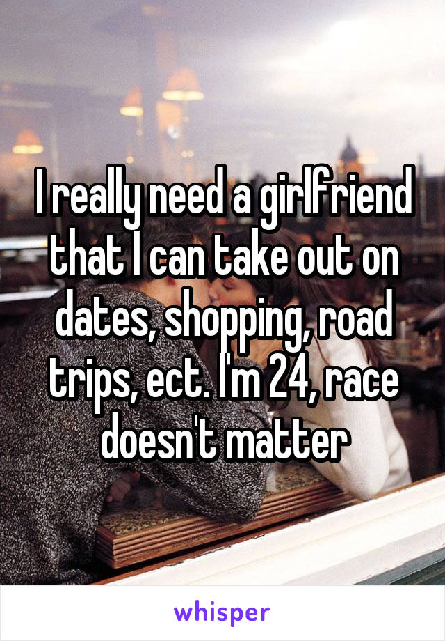 I really need a girlfriend that I can take out on dates, shopping, road trips, ect. I'm 24, race doesn't matter