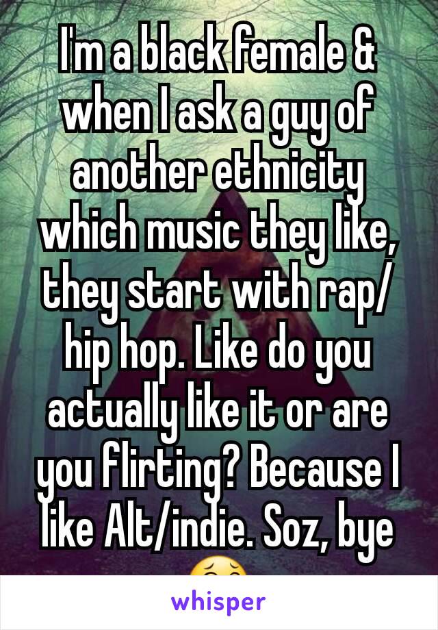 I'm a black female & when I ask a guy of another ethnicity which music they like, they start with rap/hip hop. Like do you actually like it or are you flirting? Because I like Alt/indie. Soz, bye 😂