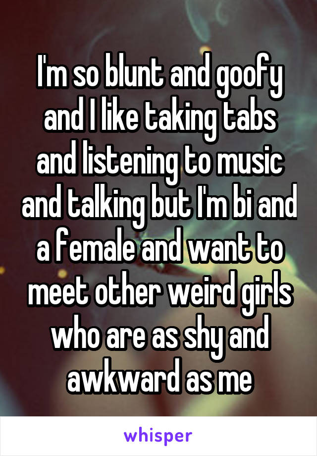 I'm so blunt and goofy and I like taking tabs and listening to music and talking but I'm bi and a female and want to meet other weird girls who are as shy and awkward as me