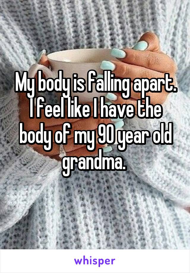 My body is falling apart. I feel like I have the body of my 90 year old grandma. 
