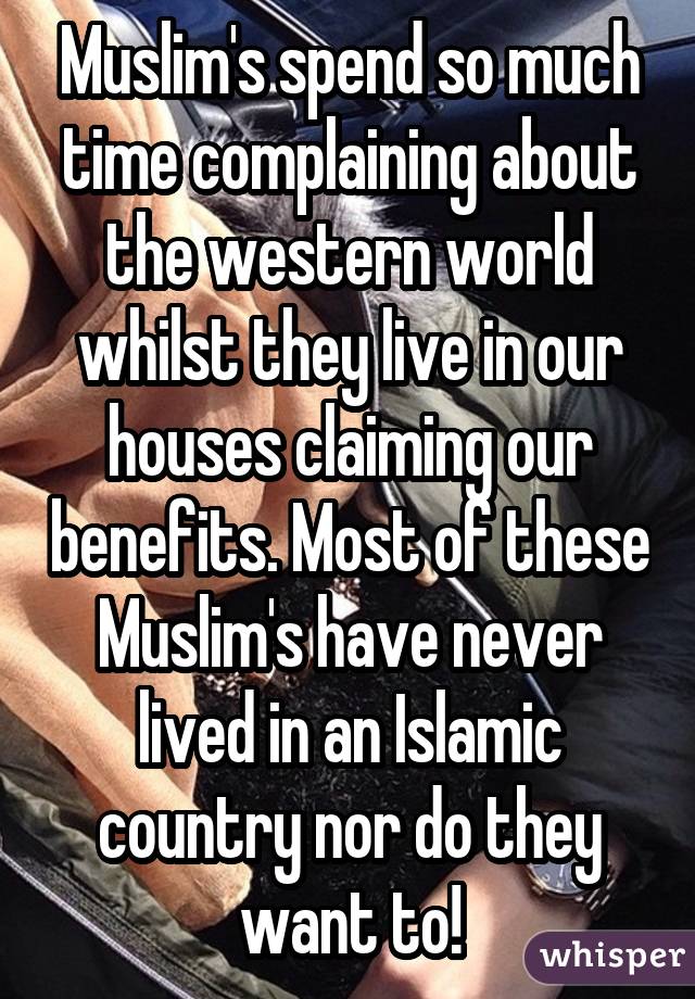 Muslim's spend so much time complaining about the western world whilst they live in our houses claiming our benefits. Most of these Muslim's have never lived in an Islamic country nor do they want to!