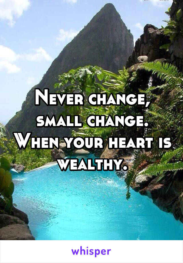 Never change, small change. When your heart is wealthy.