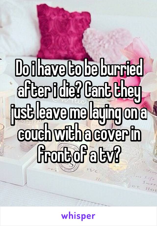 Do i have to be burried after i die? Cant they just leave me laying on a couch with a cover in front of a tv?