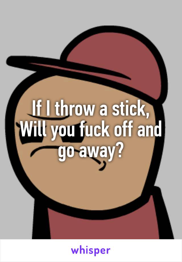 If I throw a stick,
Will you fuck off and go away?