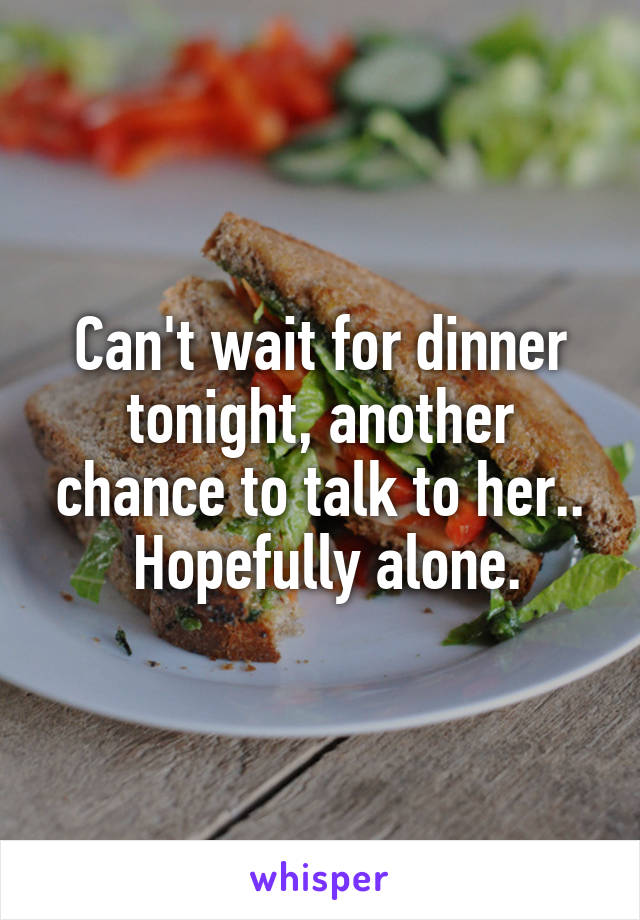 Can't wait for dinner tonight, another chance to talk to her..
 Hopefully alone.