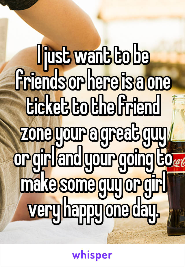I just want to be friends or here is a one ticket to the friend zone your a great guy or girl and your going to make some guy or girl very happy one day.