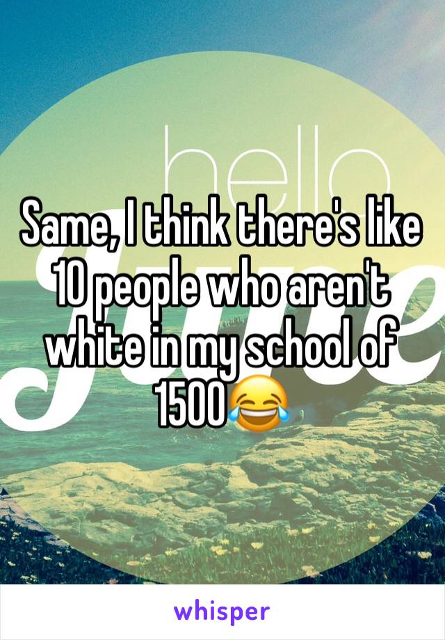 Same, I think there's like 10 people who aren't white in my school of 1500😂