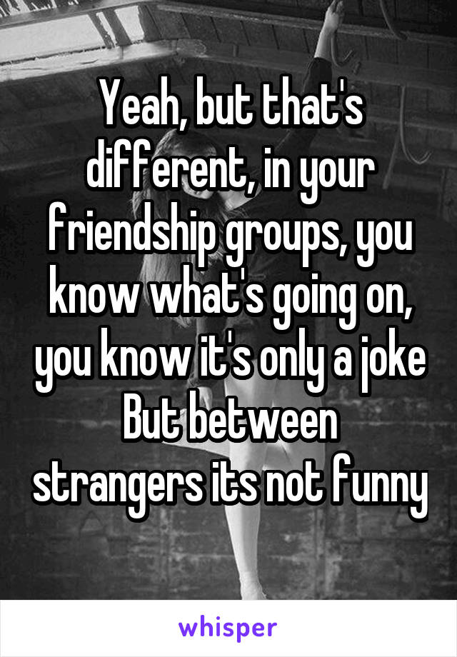 Yeah, but that's different, in your friendship groups, you know what's going on, you know it's only a joke
But between strangers its not funny 