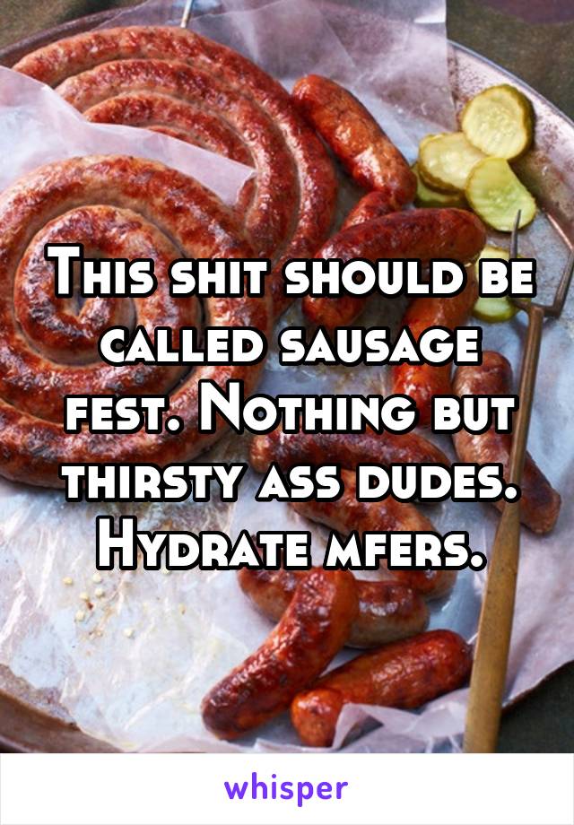 This shit should be called sausage fest. Nothing but thirsty ass dudes. Hydrate mfers.