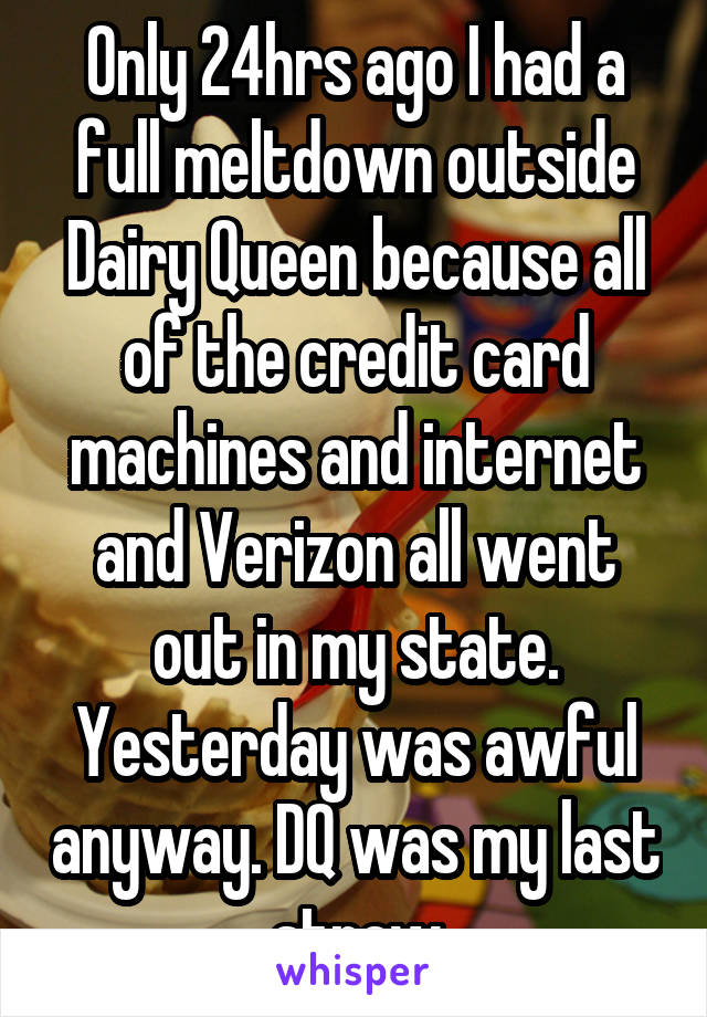 Only 24hrs ago I had a full meltdown outside Dairy Queen because all of the credit card machines and internet and Verizon all went out in my state. Yesterday was awful anyway. DQ was my last straw