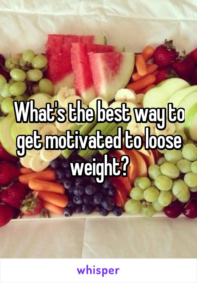 What's the best way to get motivated to loose weight?