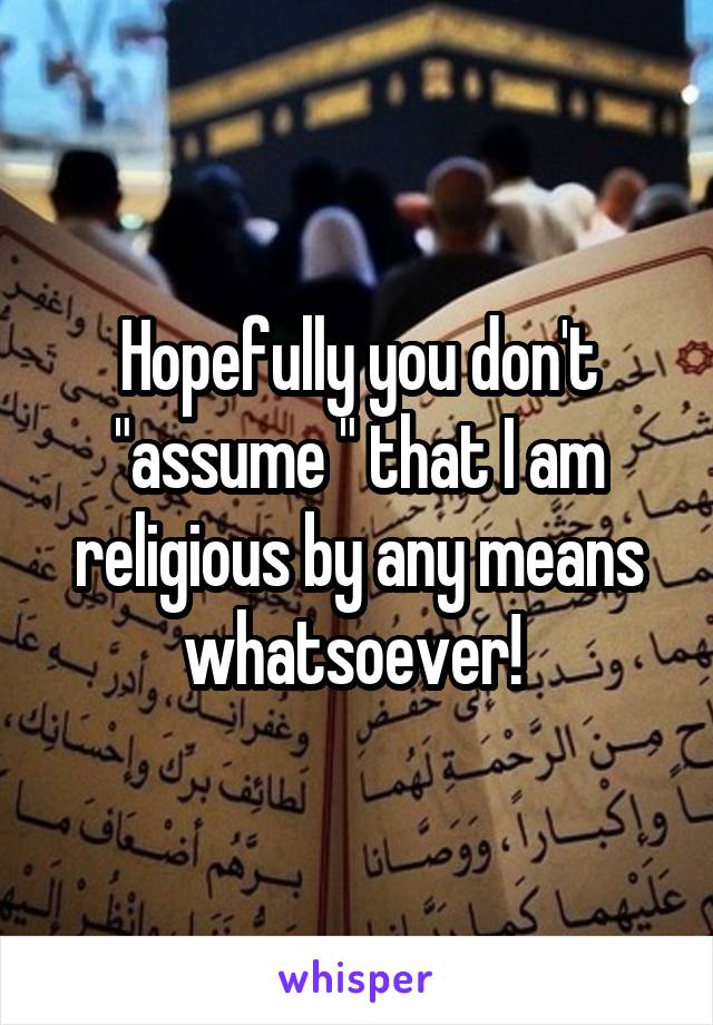 Hopefully you don't "assume " that I am religious by any means whatsoever! 