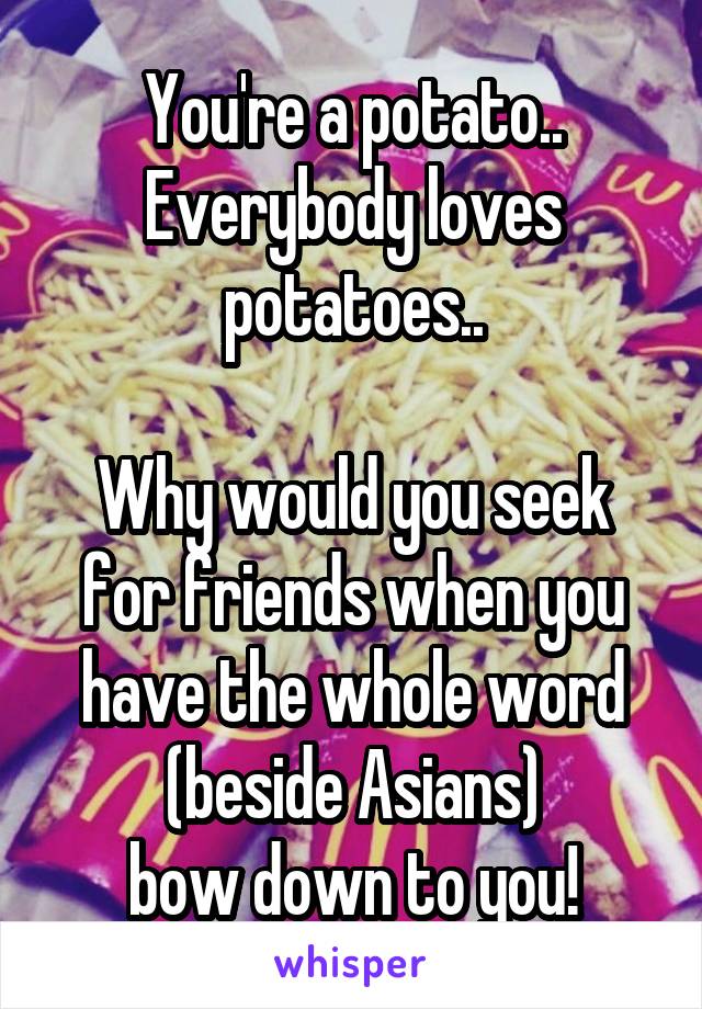 You're a potato..
Everybody loves potatoes..

Why would you seek for friends when you have the whole word (beside Asians)
bow down to you!