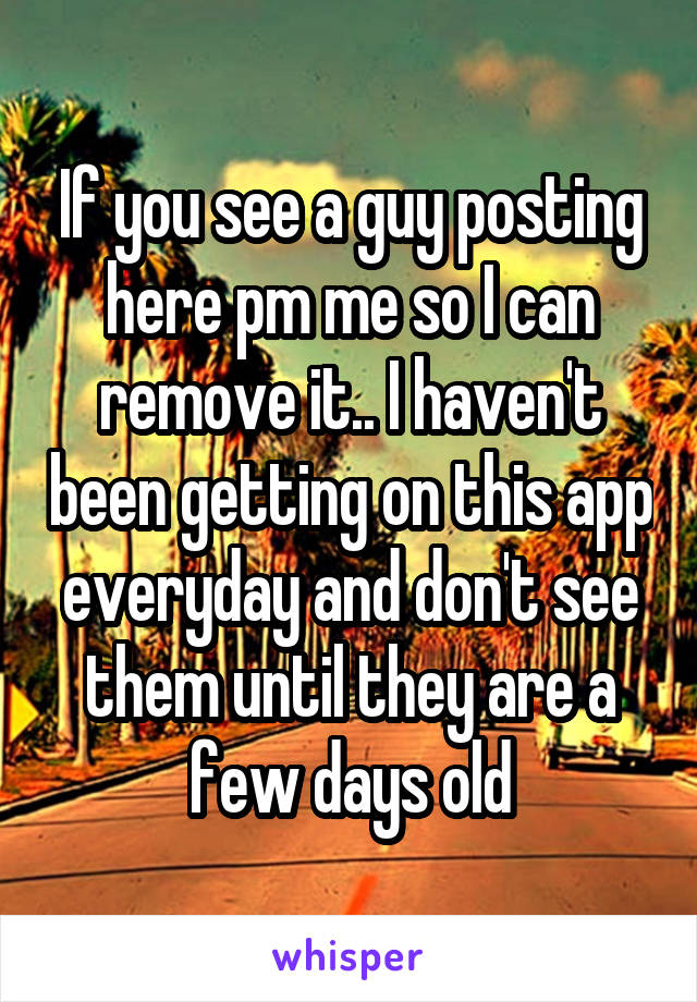 If you see a guy posting here pm me so I can remove it.. I haven't been getting on this app everyday and don't see them until they are a few days old