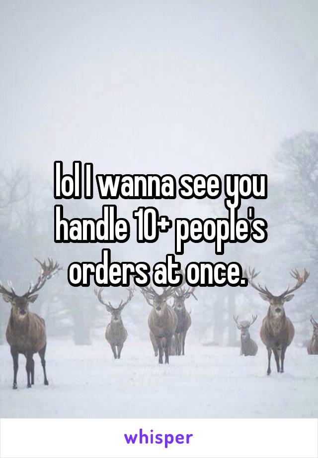 lol I wanna see you handle 10+ people's orders at once. 