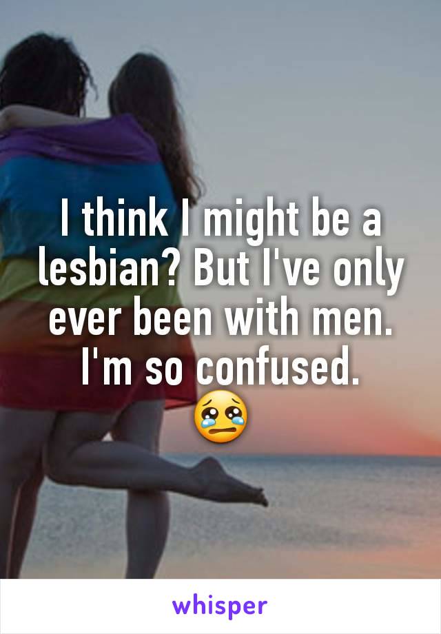 I think I might be a lesbian? But I've only ever been with men. I'm so confused.
😢
