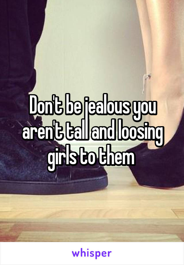 Don't be jealous you aren't tall and loosing girls to them 