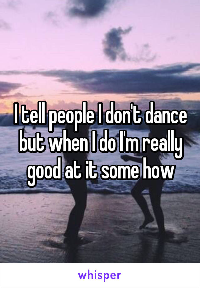 I tell people I don't dance but when I do I'm really good at it some how