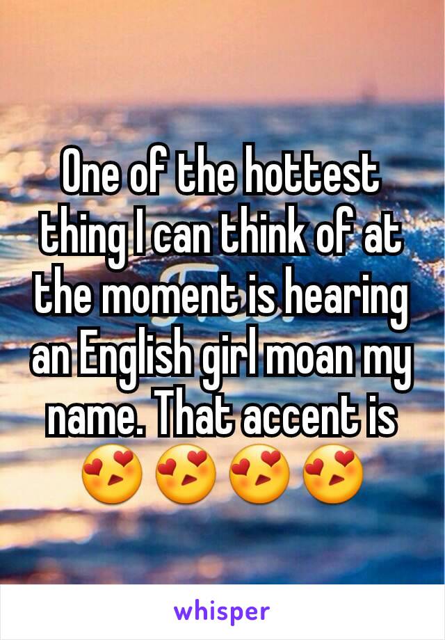 One of the hottest thing I can think of at the moment is hearing an English girl moan my name. That accent is 😍😍😍😍