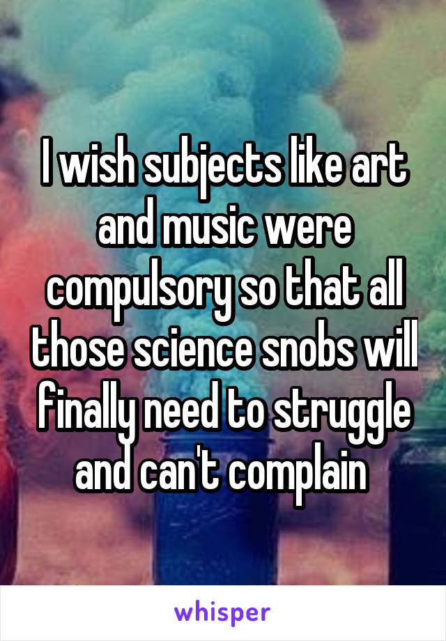 I wish subjects like art and music were compulsory so that all those science snobs will finally need to struggle and can't complain 