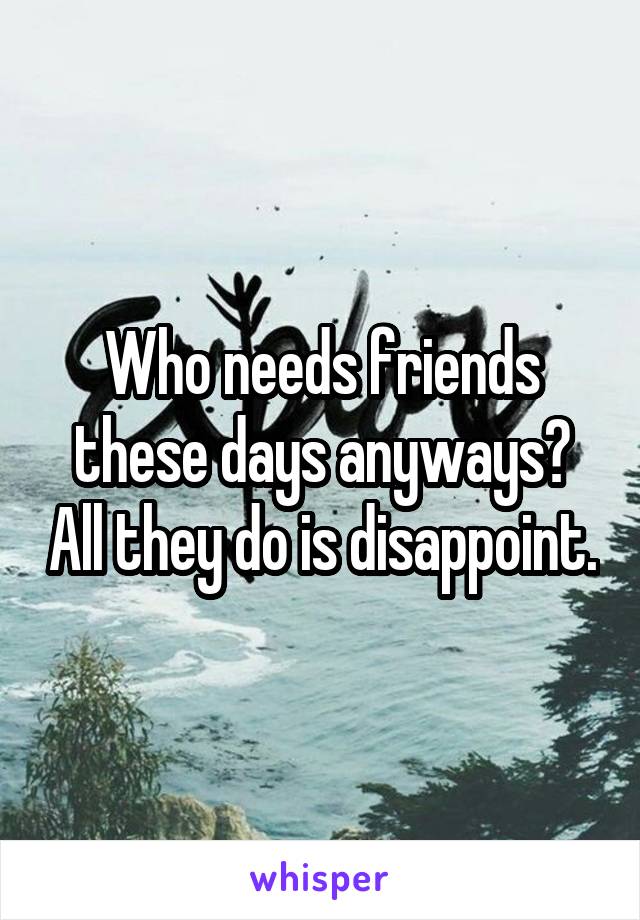 Who needs friends these days anyways? All they do is disappoint.