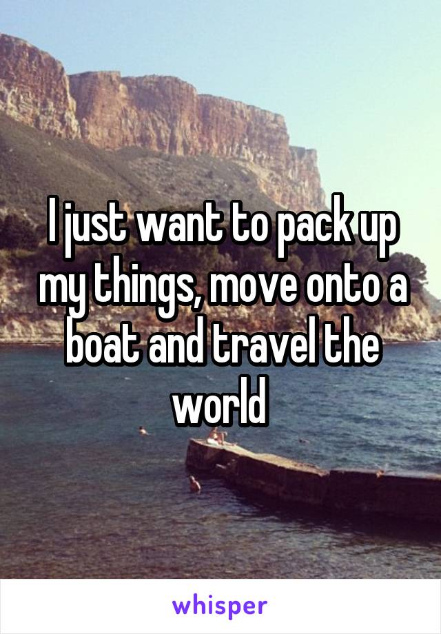 I just want to pack up my things, move onto a boat and travel the world 