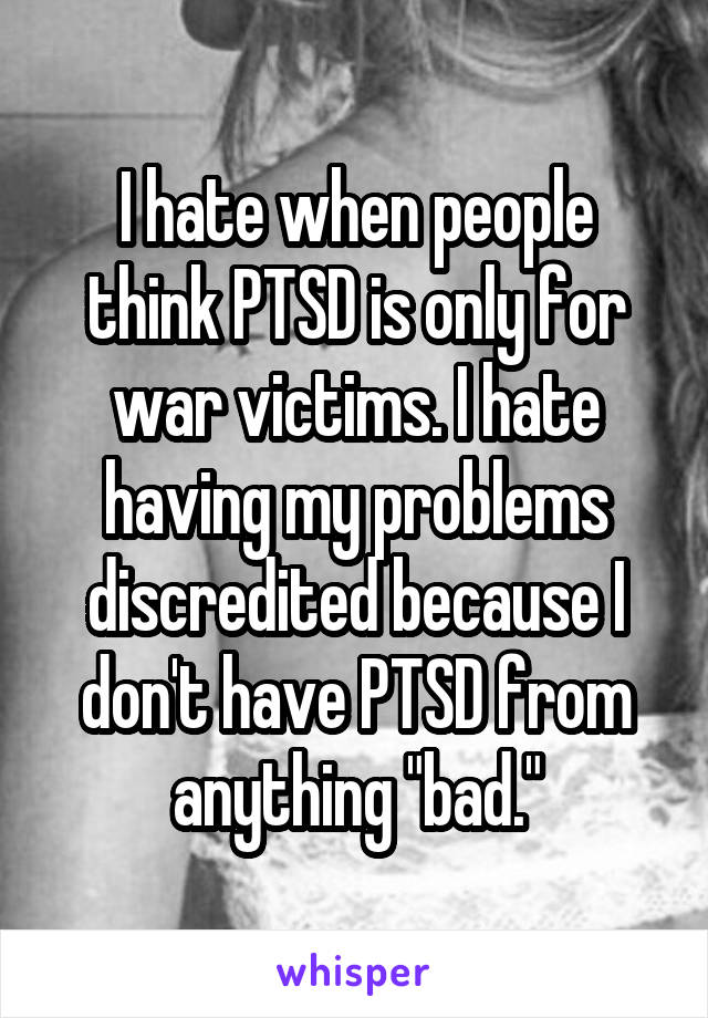 I hate when people think PTSD is only for war victims. I hate having my problems discredited because I don't have PTSD from anything "bad."
