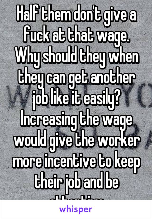 Half them don't give a fuck at that wage.
Why should they when they can get another job like it easily?
Increasing the wage would give the worker more incentive to keep their job and be attentive