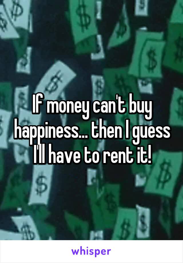 If money can't buy happiness... then I guess I'll have to rent it!