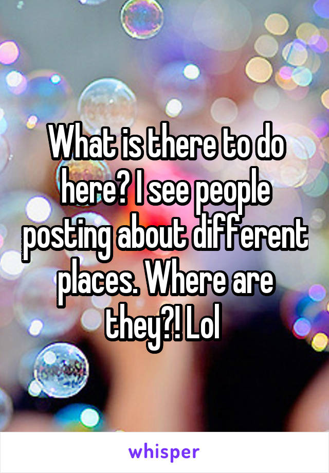 What is there to do here? I see people posting about different places. Where are they?! Lol 