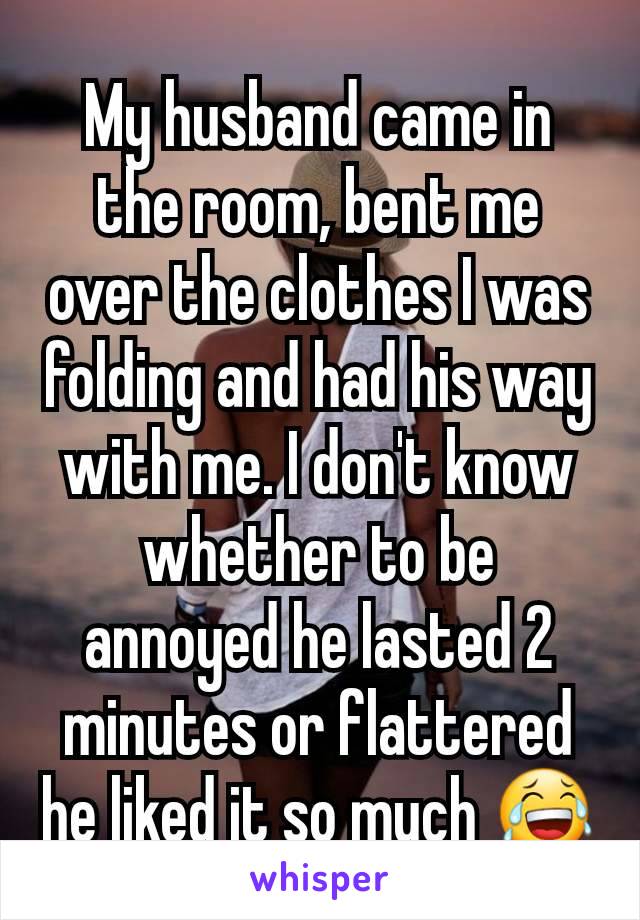 My husband came in the room, bent me over the clothes I was folding and had his way with me. I don't know whether to be annoyed he lasted 2 minutes or flattered he liked it so much 😂