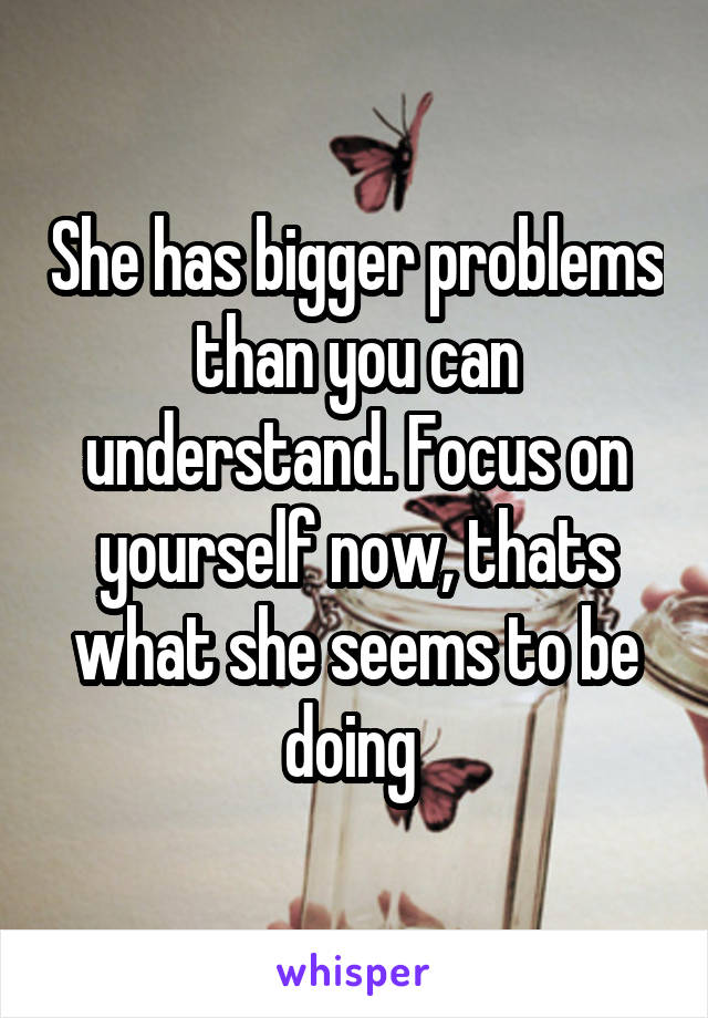 She has bigger problems than you can understand. Focus on yourself now, thats what she seems to be doing 