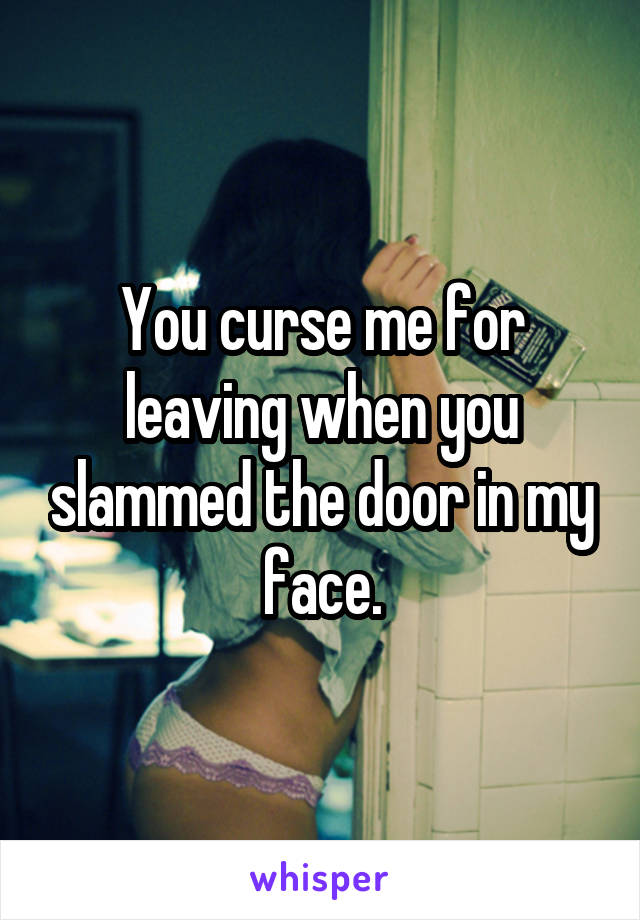 You curse me for leaving when you slammed the door in my face.