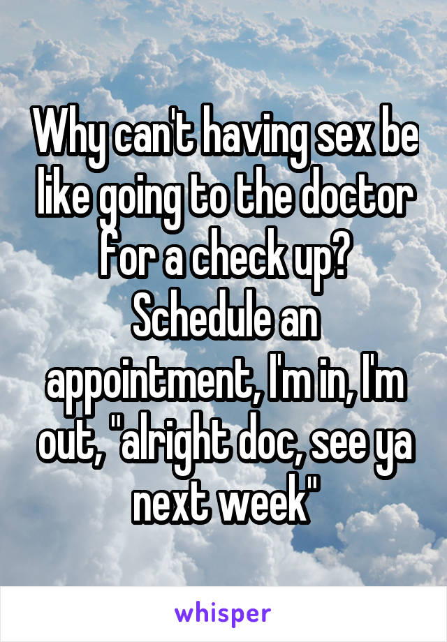 Why can't having sex be like going to the doctor for a check up? Schedule an appointment, I'm in, I'm out, "alright doc, see ya next week"